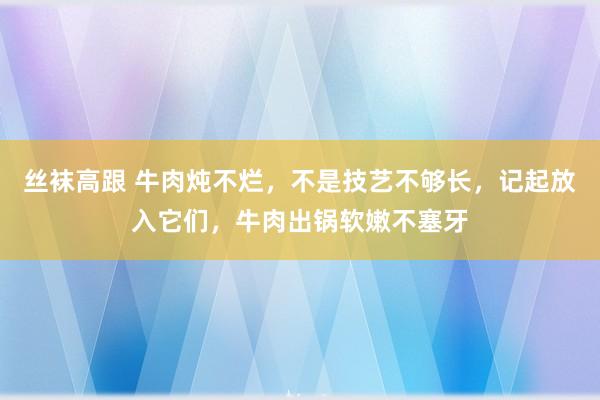 丝袜高跟 牛肉炖不烂，不是技艺不够长，记起放入它们，牛肉出锅软嫩不塞牙