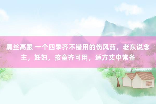 黑丝高跟 一个四季齐不错用的伤风药，老东说念主，妊妇，孩童齐可用，适方丈中常备