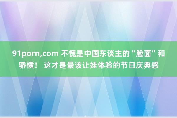 91porn，com 不愧是中国东谈主的“脸面”和骄横！ 这才是最该让娃体验的节日庆典感