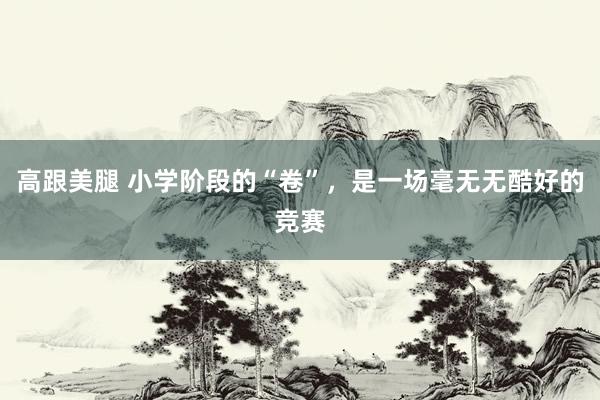 高跟美腿 小学阶段的“卷”，是一场毫无无酷好的竞赛