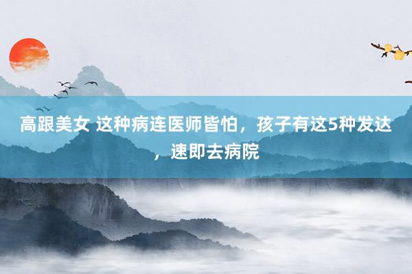 高跟美女 这种病连医师皆怕，孩子有这5种发达，速即去病院