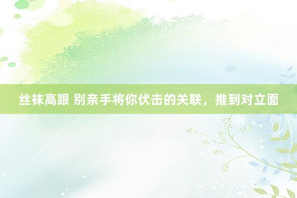 丝袜高跟 别亲手将你伏击的关联，推到对立面