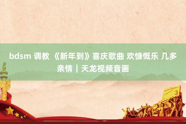 bdsm 调教 《新年到》喜庆歌曲 欢慷慨乐 几多亲情|天龙视频音画