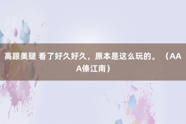 高跟美腿 看了好久好久，原本是这么玩的。 （AAA傣江南）