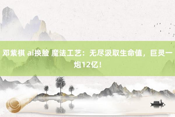 邓紫棋 ai换脸 魔法工艺：无尽汲取生命值，巨灵一炮12亿！
