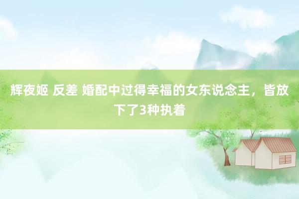 辉夜姬 反差 婚配中过得幸福的女东说念主，皆放下了3种执着