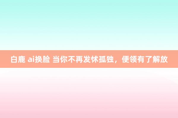 白鹿 ai换脸 当你不再发怵孤独，便领有了解放