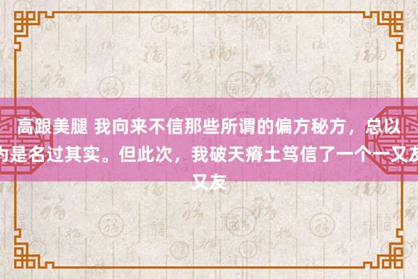 高跟美腿 我向来不信那些所谓的偏方秘方,总以为是名过其实。但此次,我破天瘠土笃信了一个一又友