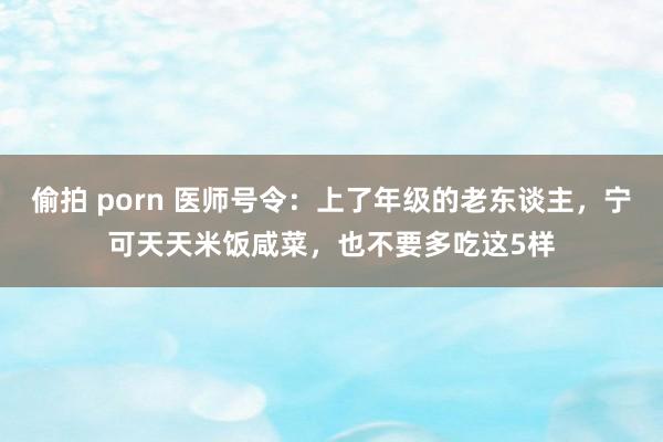 偷拍 porn 医师号令：上了年级的老东谈主，宁可天天米饭咸菜，也不要多吃这5样