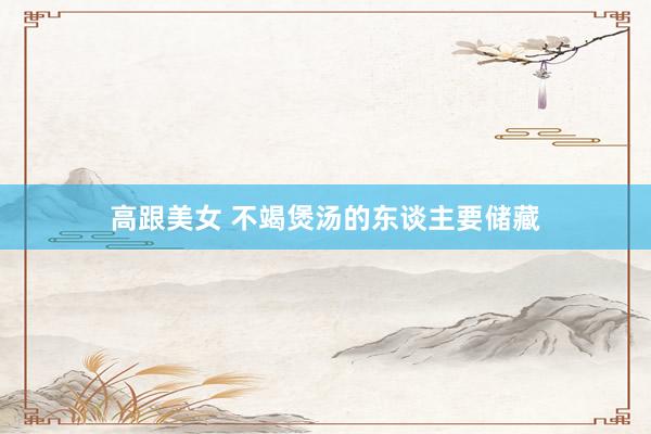 高跟美女 不竭煲汤的东谈主要储藏