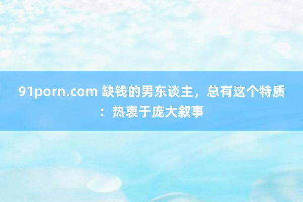91porn.com 缺钱的男东谈主，总有这个特质：热衷于庞大叙事