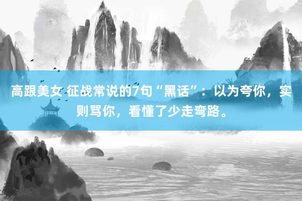 高跟美女 征战常说的7句“黑话”:以为夸你,实则骂你,看懂了少走弯路。