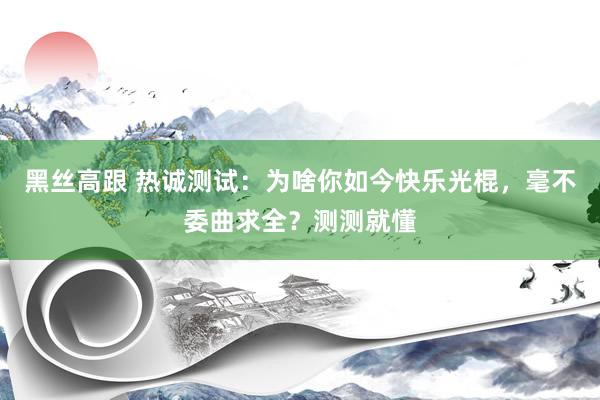 黑丝高跟 热诚测试：为啥你如今快乐光棍，毫不委曲求全？测测就懂